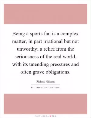 Being a sports fan is a complex matter, in part irrational but not unworthy; a relief from the seriousness of the real world, with its unending pressures and often grave obligations Picture Quote #1