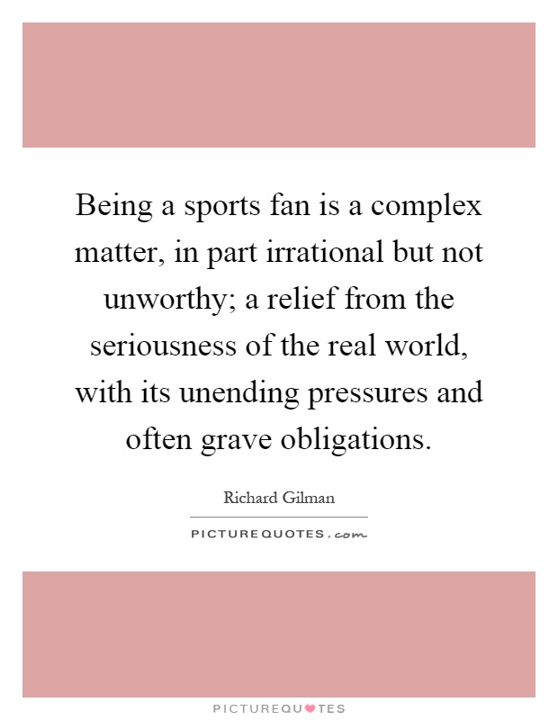 Being a sports fan is a complex matter, in part irrational but not unworthy; a relief from the seriousness of the real world, with its unending pressures and often grave obligations Picture Quote #1