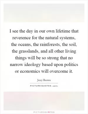 I see the day in our own lifetime that reverence for the natural systems, the oceans, the rainforests, the soil, the grasslands, and all other living things will be so strong that no narrow ideology based upon politics or economics will overcome it Picture Quote #1