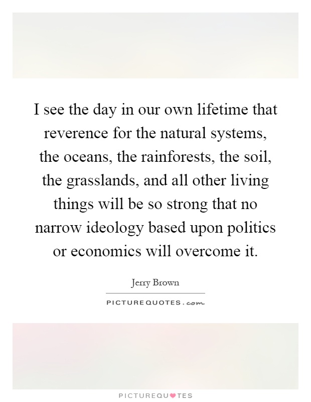 I see the day in our own lifetime that reverence for the natural systems, the oceans, the rainforests, the soil, the grasslands, and all other living things will be so strong that no narrow ideology based upon politics or economics will overcome it Picture Quote #1