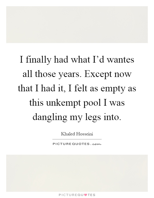 I finally had what I'd wantes all those years. Except now that I had it, I felt as empty as this unkempt pool I was dangling my legs into Picture Quote #1