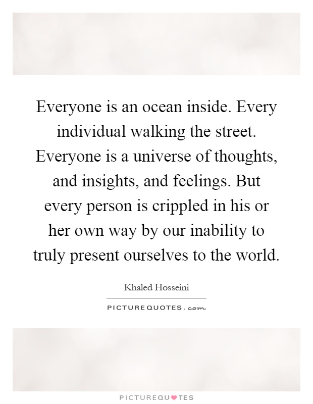 Everyone is an ocean inside. Every individual walking the street. Everyone is a universe of thoughts, and insights, and feelings. But every person is crippled in his or her own way by our inability to truly present ourselves to the world Picture Quote #1