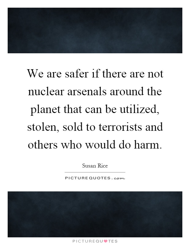 We are safer if there are not nuclear arsenals around the planet that can be utilized, stolen, sold to terrorists and others who would do harm Picture Quote #1