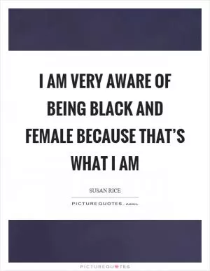 I am very aware of being black and female because that’s what I am Picture Quote #1