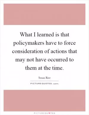 What I learned is that policymakers have to force consideration of actions that may not have occurred to them at the time Picture Quote #1