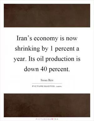 Iran’s economy is now shrinking by 1 percent a year. Its oil production is down 40 percent Picture Quote #1