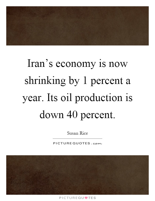 Iran's economy is now shrinking by 1 percent a year. Its oil production is down 40 percent Picture Quote #1