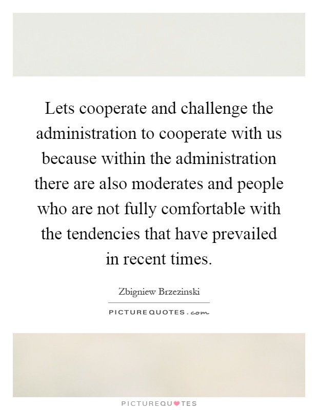 Lets cooperate and challenge the administration to cooperate with us because within the administration there are also moderates and people who are not fully comfortable with the tendencies that have prevailed in recent times Picture Quote #1