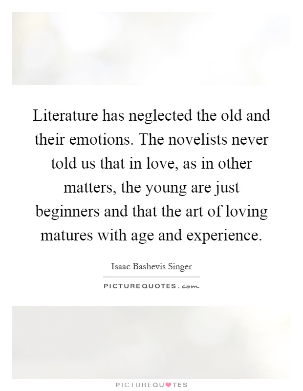 Literature has neglected the old and their emotions. The novelists never told us that in love, as in other matters, the young are just beginners and that the art of loving matures with age and experience Picture Quote #1