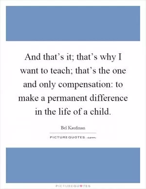 And that’s it; that’s why I want to teach; that’s the one and only compensation: to make a permanent difference in the life of a child Picture Quote #1