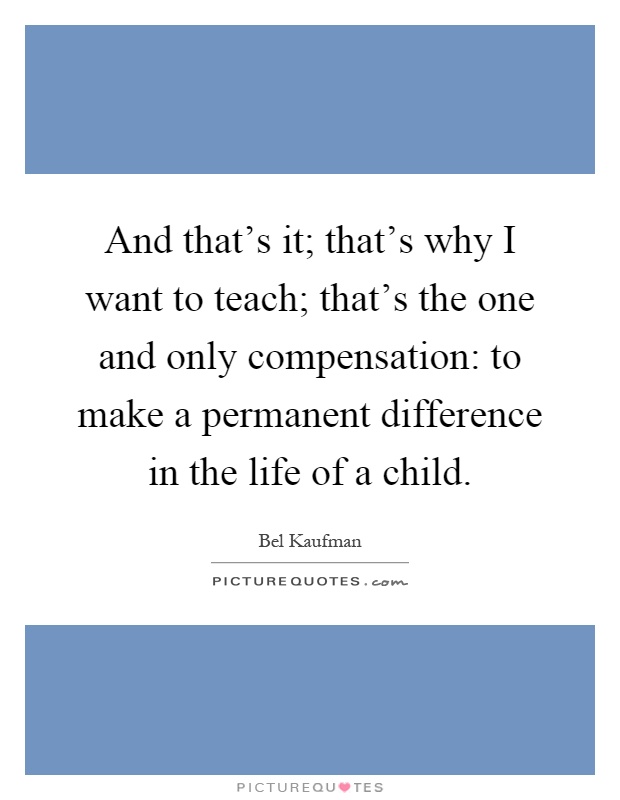 And that's it; that's why I want to teach; that's the one and only compensation: to make a permanent difference in the life of a child Picture Quote #1