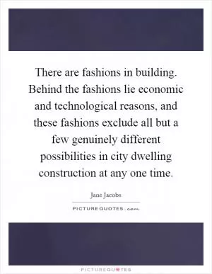 There are fashions in building. Behind the fashions lie economic and technological reasons, and these fashions exclude all but a few genuinely different possibilities in city dwelling construction at any one time Picture Quote #1