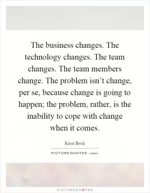 The business changes. The technology changes. The team changes. The team members change. The problem isn’t change, per se, because change is going to happen; the problem, rather, is the inability to cope with change when it comes Picture Quote #1