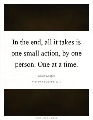In the end, all it takes is one small action, by one person. One at a time Picture Quote #1