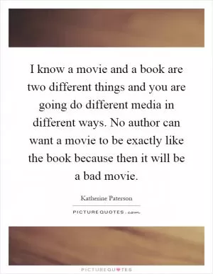 I know a movie and a book are two different things and you are going do different media in different ways. No author can want a movie to be exactly like the book because then it will be a bad movie Picture Quote #1
