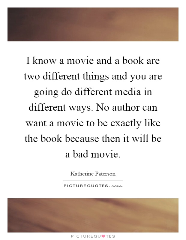 I know a movie and a book are two different things and you are going do different media in different ways. No author can want a movie to be exactly like the book because then it will be a bad movie Picture Quote #1