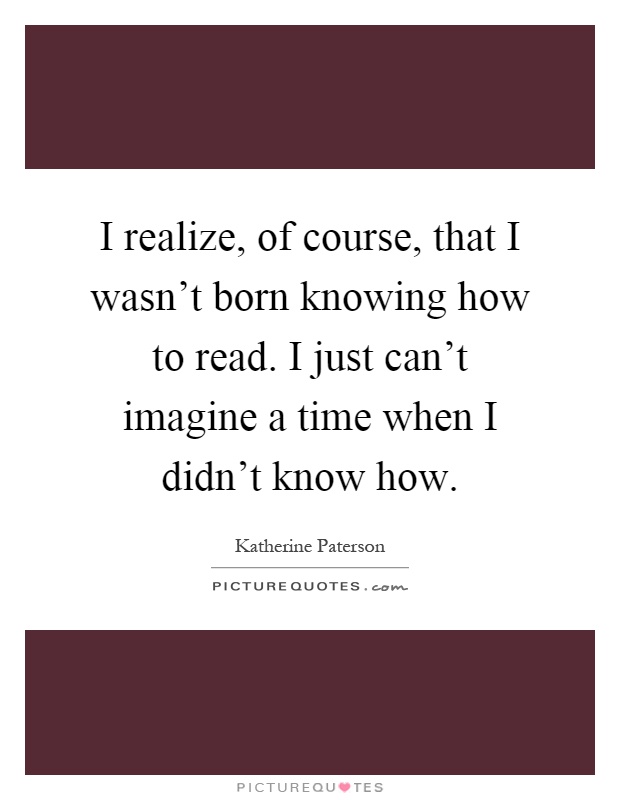 I realize, of course, that I wasn't born knowing how to read. I just can't imagine a time when I didn't know how Picture Quote #1