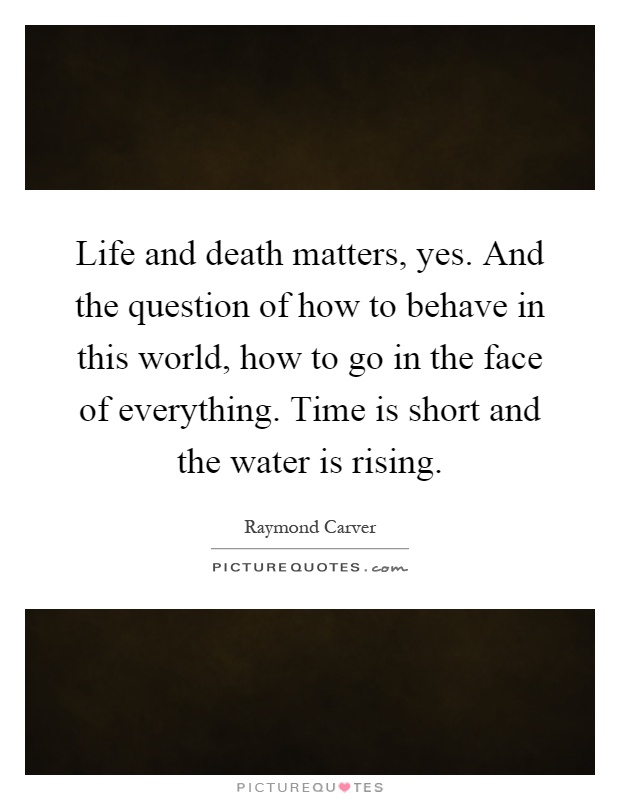Life and death matters, yes. And the question of how to behave in this world, how to go in the face of everything. Time is short and the water is rising Picture Quote #1