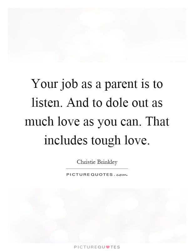 Your job as a parent is to listen. And to dole out as much love as you can. That includes tough love Picture Quote #1