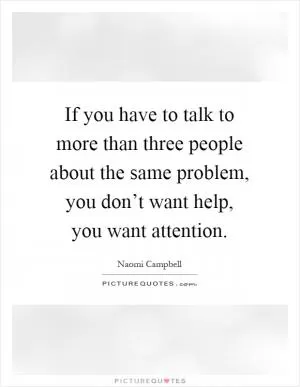 If you have to talk to more than three people about the same problem, you don’t want help, you want attention Picture Quote #1