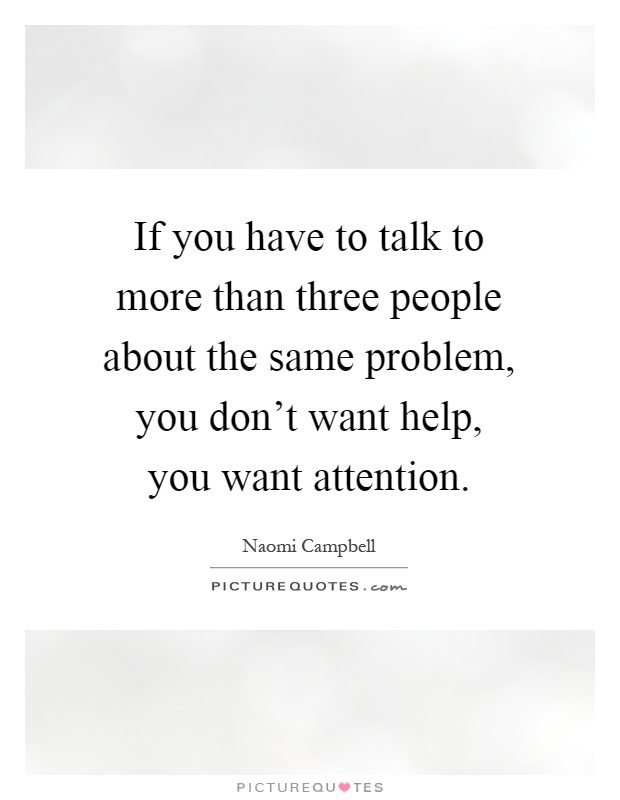 If you have to talk to more than three people about the same problem, you don't want help, you want attention Picture Quote #1