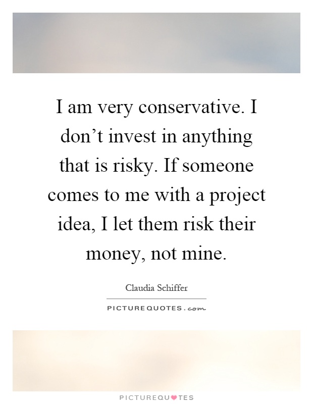 I am very conservative. I don't invest in anything that is risky. If someone comes to me with a project idea, I let them risk their money, not mine Picture Quote #1
