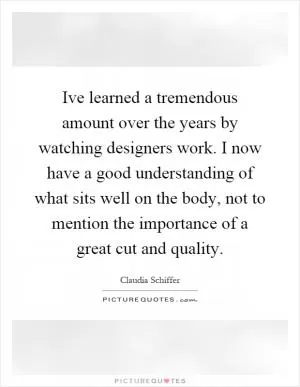 Ive learned a tremendous amount over the years by watching designers work. I now have a good understanding of what sits well on the body, not to mention the importance of a great cut and quality Picture Quote #1