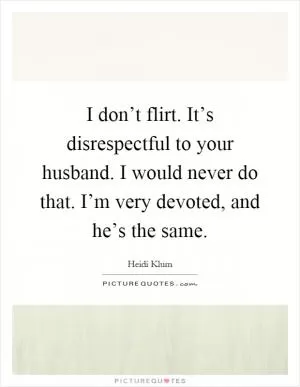 I don’t flirt. It’s disrespectful to your husband. I would never do that. I’m very devoted, and he’s the same Picture Quote #1
