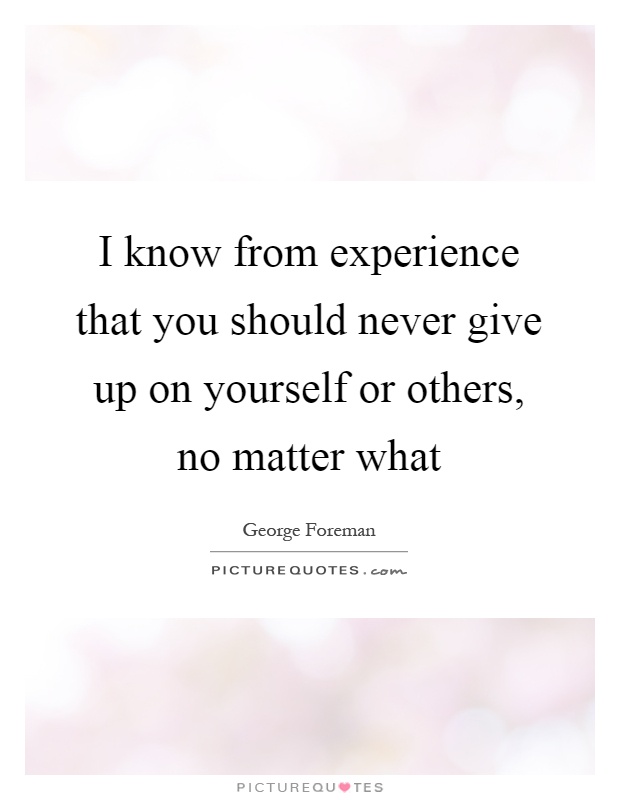 I know from experience that you should never give up on yourself or others, no matter what Picture Quote #1