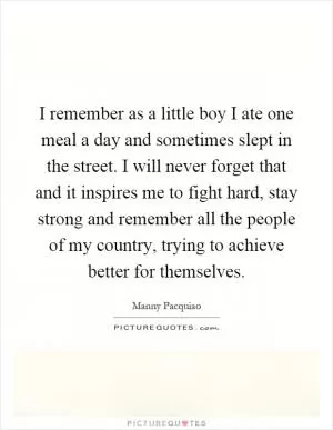 I remember as a little boy I ate one meal a day and sometimes slept in the street. I will never forget that and it inspires me to fight hard, stay strong and remember all the people of my country, trying to achieve better for themselves Picture Quote #1