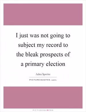I just was not going to subject my record to the bleak prospects of a primary election Picture Quote #1