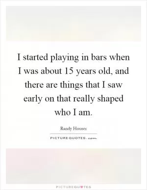 I started playing in bars when I was about 15 years old, and there are things that I saw early on that really shaped who I am Picture Quote #1