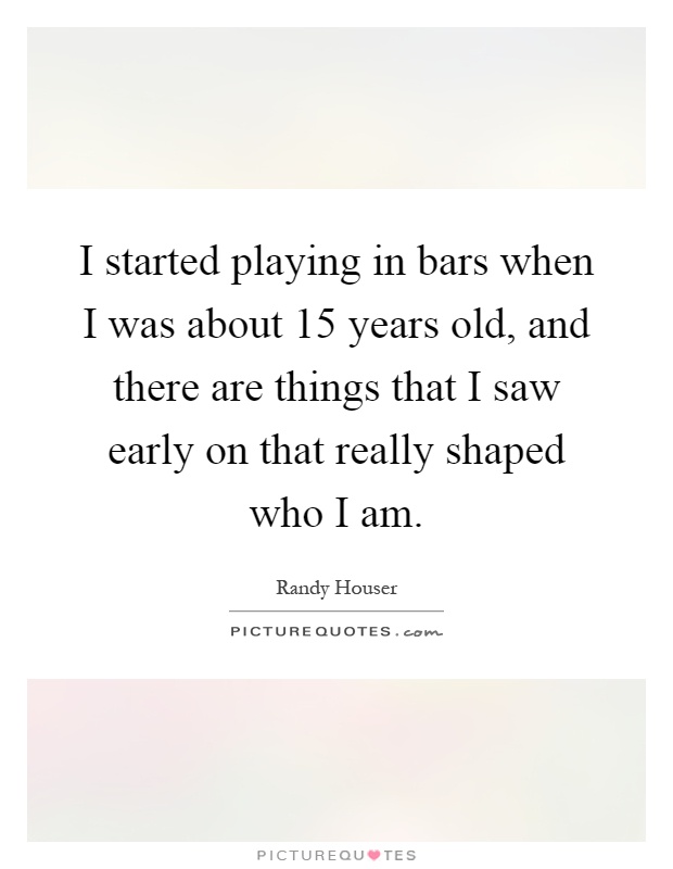I started playing in bars when I was about 15 years old, and there are things that I saw early on that really shaped who I am Picture Quote #1