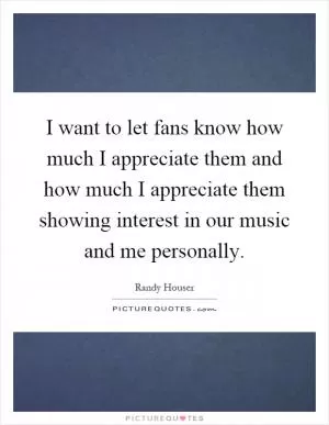 I want to let fans know how much I appreciate them and how much I appreciate them showing interest in our music and me personally Picture Quote #1