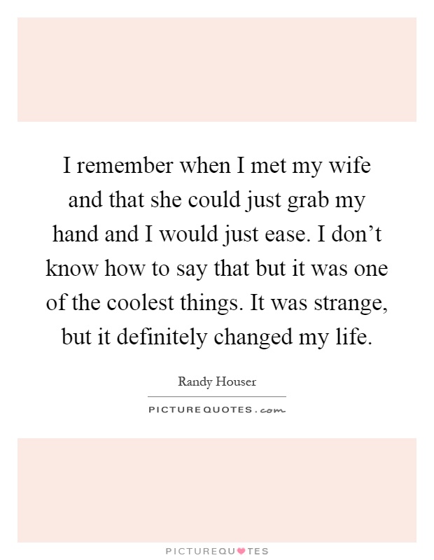 I remember when I met my wife and that she could just grab my hand and I would just ease. I don't know how to say that but it was one of the coolest things. It was strange, but it definitely changed my life Picture Quote #1