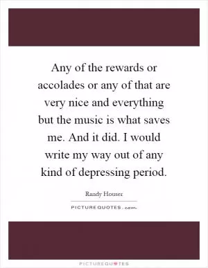 Any of the rewards or accolades or any of that are very nice and everything but the music is what saves me. And it did. I would write my way out of any kind of depressing period Picture Quote #1