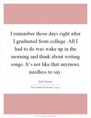 I remember those days right after I graduated from college. All I had to do was wake up in the morning and think about writing songs. It’s not like that anymore, needless to say Picture Quote #1
