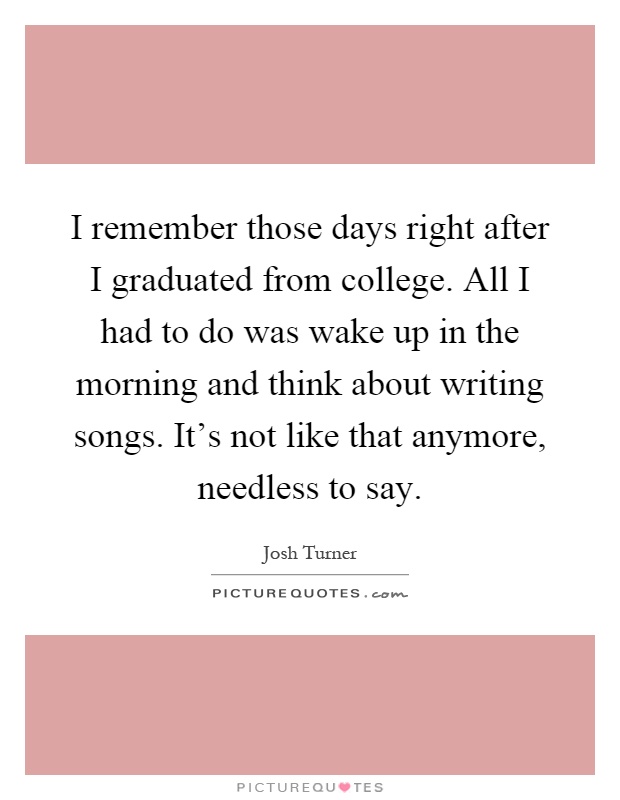 I remember those days right after I graduated from college. All I had to do was wake up in the morning and think about writing songs. It's not like that anymore, needless to say Picture Quote #1