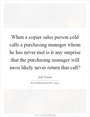 When a copier sales person cold calls a purchasing manager whom he has never met is it any surprise that the purchasing manager will most likely never return that call? Picture Quote #1