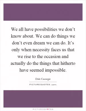 We all have possibilities we don’t know about. We can do things we don’t even dream we can do. It’s only when necessity faces us that we rise to the occasion and actually do the things that hitherto have seemed impossible Picture Quote #1