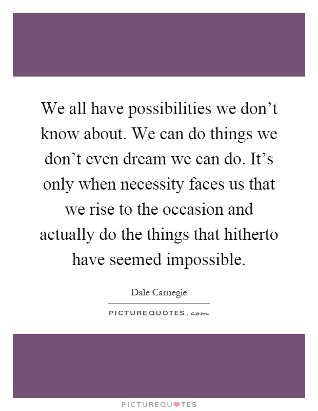 We all have possibilities we don't know about. We can do things we don't even dream we can do. It's only when necessity faces us that we rise to the occasion and actually do the things that hitherto have seemed impossible Picture Quote #1