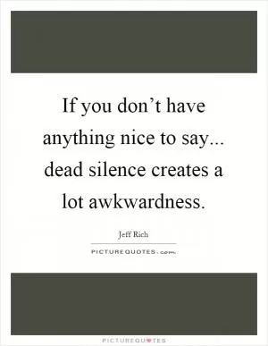 If you don’t have anything nice to say... dead silence creates a lot awkwardness Picture Quote #1