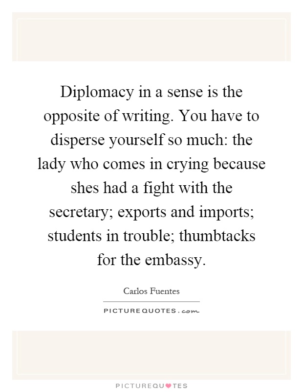Diplomacy in a sense is the opposite of writing. You have to disperse yourself so much: the lady who comes in crying because shes had a fight with the secretary; exports and imports; students in trouble; thumbtacks for the embassy Picture Quote #1