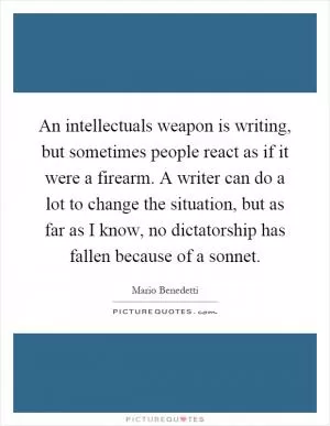 An intellectuals weapon is writing, but sometimes people react as if it were a firearm. A writer can do a lot to change the situation, but as far as I know, no dictatorship has fallen because of a sonnet Picture Quote #1