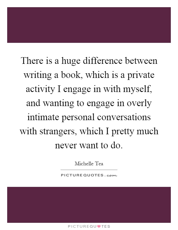 There is a huge difference between writing a book, which is a private activity I engage in with myself, and wanting to engage in overly intimate personal conversations with strangers, which I pretty much never want to do Picture Quote #1