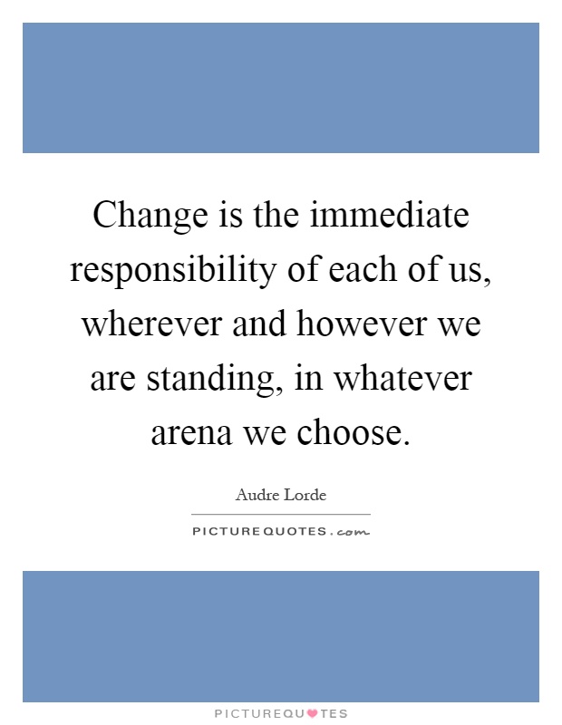 Change is the immediate responsibility of each of us, wherever and however we are standing, in whatever arena we choose Picture Quote #1