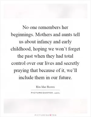 No one remembers her beginnings. Mothers and aunts tell us about infancy and early childhood, hoping we won’t forget the past when they had total control over our lives and secretly praying that because of it, we’ll include them in our future Picture Quote #1
