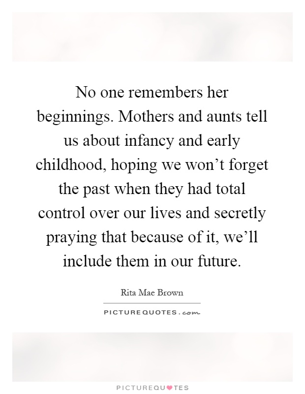 No one remembers her beginnings. Mothers and aunts tell us about infancy and early childhood, hoping we won't forget the past when they had total control over our lives and secretly praying that because of it, we'll include them in our future Picture Quote #1