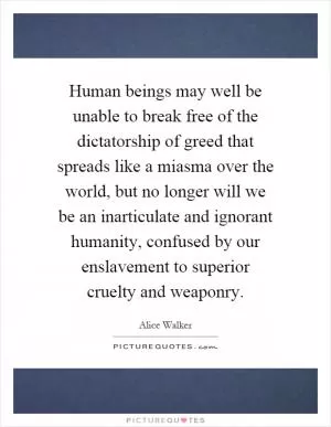 Human beings may well be unable to break free of the dictatorship of greed that spreads like a miasma over the world, but no longer will we be an inarticulate and ignorant humanity, confused by our enslavement to superior cruelty and weaponry Picture Quote #1