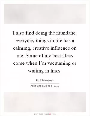 I also find doing the mundane, everyday things in life has a calming, creative influence on me. Some of my best ideas come when I’m vacuuming or waiting in lines Picture Quote #1